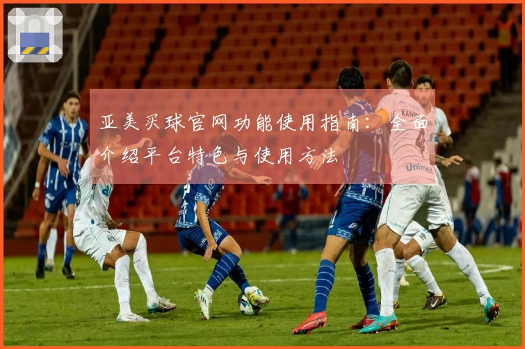亚美买球官网功能使用指南：全面介绍平台特色与使用方法